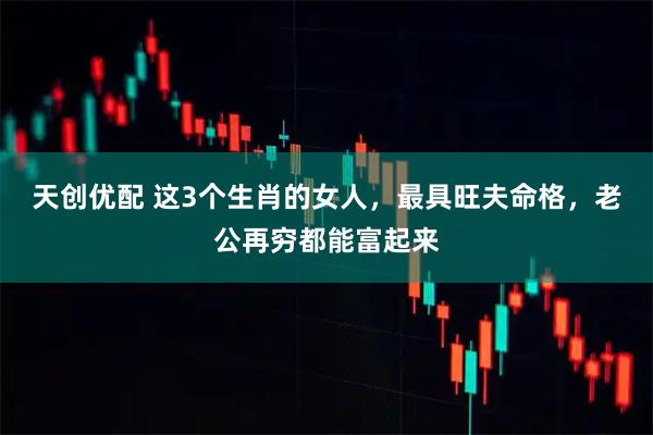 天创优配 这3个生肖的女人，最具旺夫命格，老公再穷都能富起来