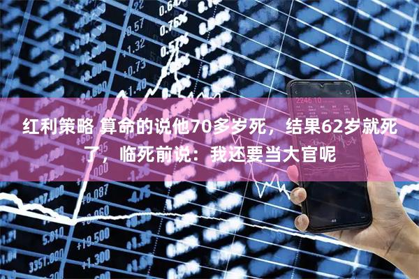 红利策略 算命的说他70多岁死，结果62岁就死了，临死前说：我还要当大官呢