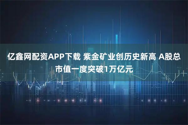 亿鑫网配资APP下载 紫金矿业创历史新高 A股总市值一度突破1万亿元