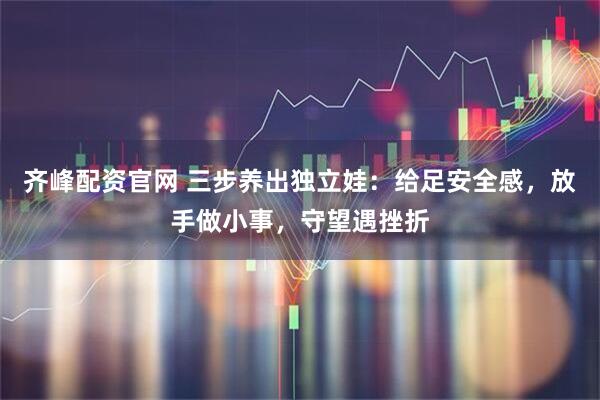 齐峰配资官网 三步养出独立娃：给足安全感，放手做小事，守望遇挫折