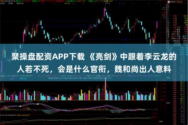 聚操盘配资APP下载 《亮剑》中跟着李云龙的人若不死，会是什么官衔，魏和尚出人意料