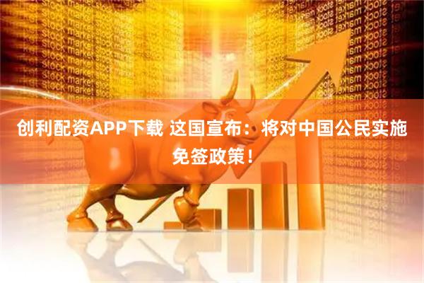 创利配资APP下载 这国宣布：将对中国公民实施免签政策！