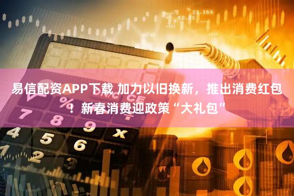 易信配资APP下载 加力以旧换新，推出消费红包！新春消费迎政策“大礼包”