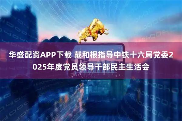 华盛配资APP下载 戴和根指导中铁十六局党委2025年度党员领导干部民主生活会
