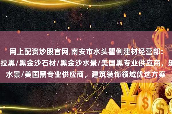 网上配资炒股官网 南安市水头瞿俐建材经营部：黑金沙外墙干挂/安哥拉黑/黑金沙石材/黑金沙水景/美国黑专业供应商，建筑装饰领域优选方案