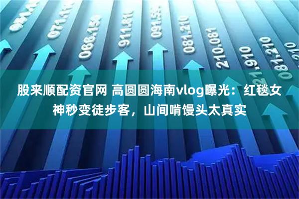 股来顺配资官网 高圆圆海南vlog曝光：红毯女神秒变徒步客，山间啃馒头太真实
