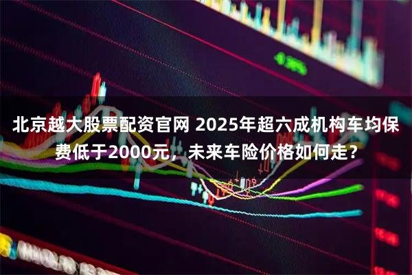 北京越大股票配资官网 2025年超六成机构车均保费低于2000元，未来车险价格如何走？