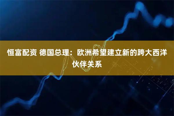 恒富配资 德国总理：欧洲希望建立新的跨大西洋伙伴关系
