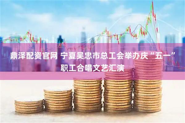 鼎泽配资官网 宁夏吴忠市总工会举办庆“五一”职工合唱文艺汇演