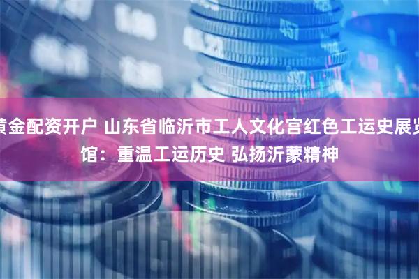 黄金配资开户 山东省临沂市工人文化宫红色工运史展览馆：重温工运历史 弘扬沂蒙精神