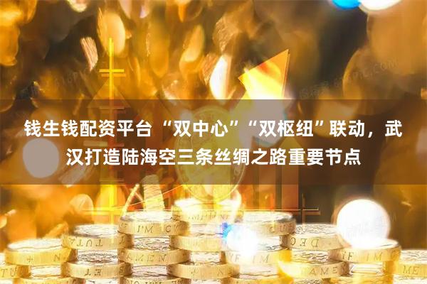 钱生钱配资平台 “双中心”“双枢纽”联动，武汉打造陆海空三条丝绸之路重要节点