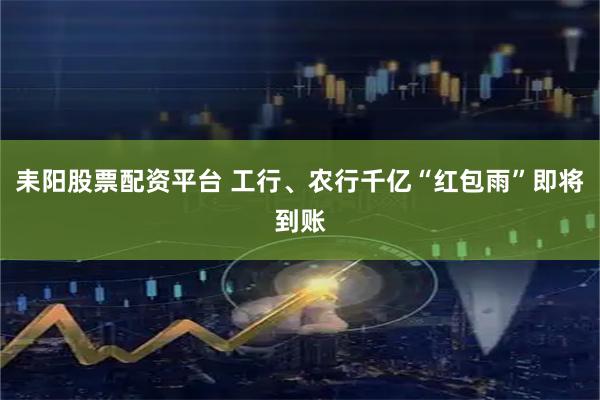 耒阳股票配资平台 工行、农行千亿“红包雨”即将到账