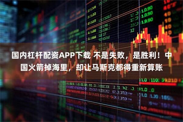 国内杠杆配资APP下载 不是失败，是胜利！中国火箭掉海里，却让马斯克都得重新算账